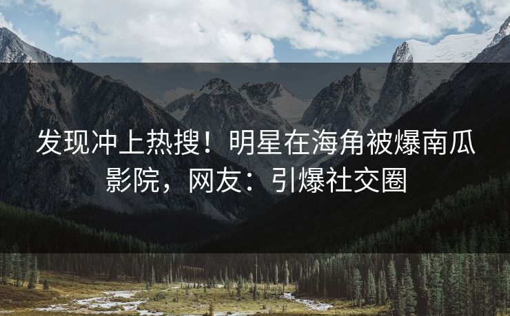发现冲上热搜！明星在海角被爆南瓜影院，网友：引爆社交圈