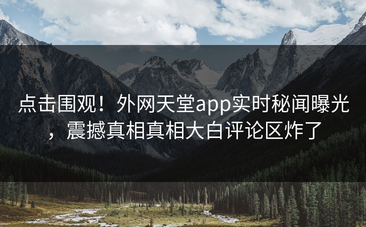 点击围观！外网天堂app实时秘闻曝光，震撼真相真相大白评论区炸了