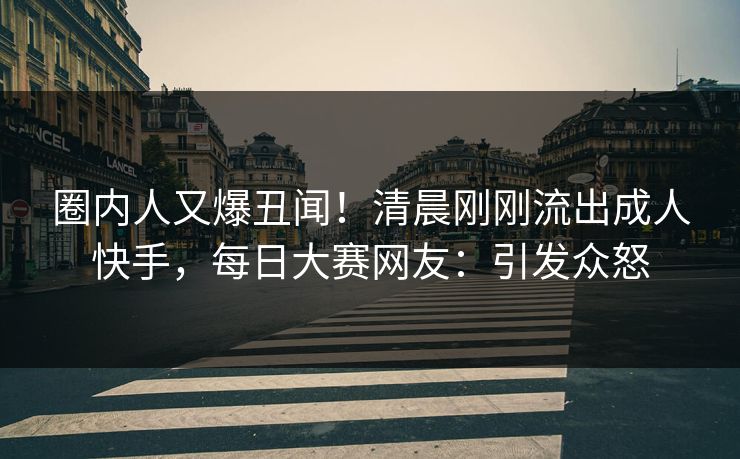 圈内人又爆丑闻！清晨刚刚流出成人快手，每日大赛网友：引发众怒
