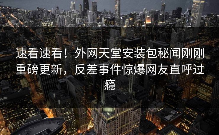 速看速看！外网天堂安装包秘闻刚刚重磅更新，反差事件惊爆网友直呼过瘾