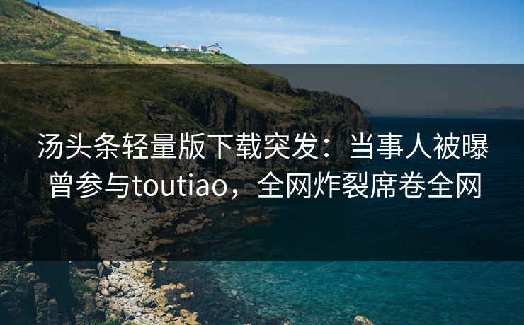 汤头条轻量版下载突发：当事人被曝曾参与toutiao，全网炸裂席卷全网