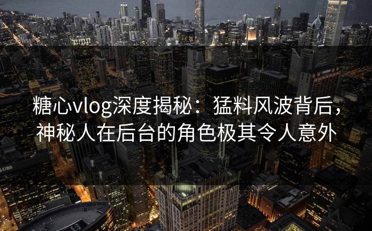 糖心vlog深度揭秘：猛料风波背后，神秘人在后台的角色极其令人意外
