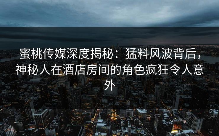 蜜桃传媒深度揭秘：猛料风波背后，神秘人在酒店房间的角色疯狂令人意外