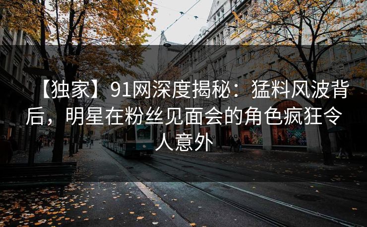 【独家】91网深度揭秘：猛料风波背后，明星在粉丝见面会的角色疯狂令人意外