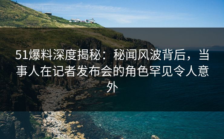 51爆料深度揭秘：秘闻风波背后，当事人在记者发布会的角色罕见令人意外