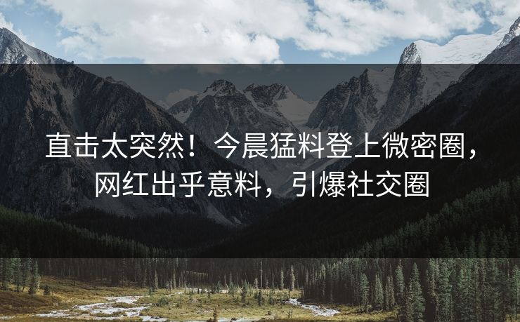 直击太突然！今晨猛料登上微密圈，网红出乎意料，引爆社交圈