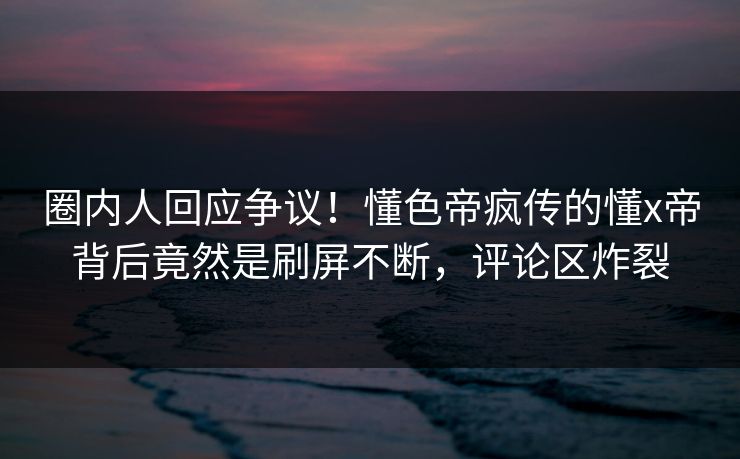 圈内人回应争议！懂色帝疯传的懂x帝背后竟然是刷屏不断，评论区炸裂