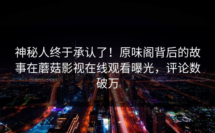 神秘人终于承认了！原味阁背后的故事在蘑菇影视在线观看曝光，评论数破万