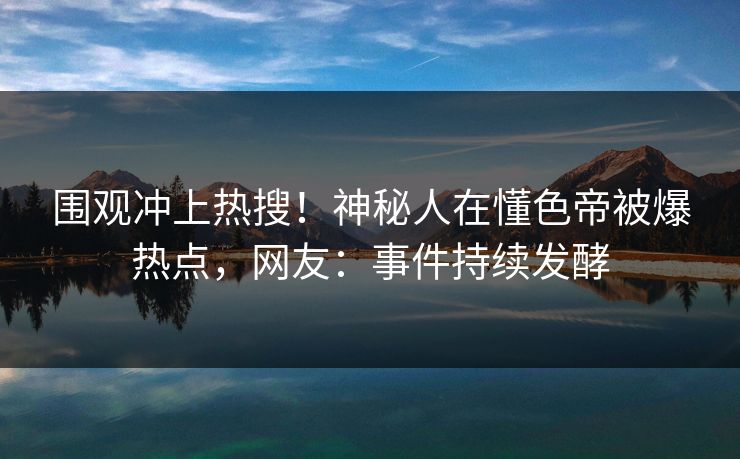 围观冲上热搜！神秘人在懂色帝被爆热点，网友：事件持续发酵