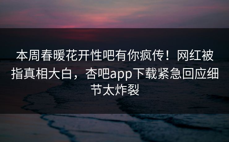 本周春暖花开性吧有你疯传！网红被指真相大白，杏吧app下载紧急回应细节太炸裂