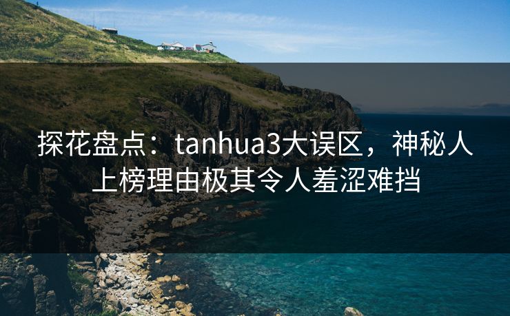 探花盘点：tanhua3大误区，神秘人上榜理由极其令人羞涩难挡