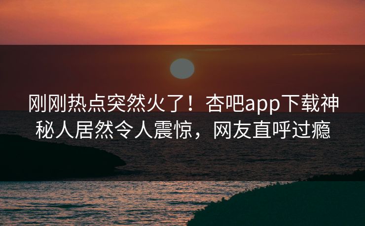 刚刚热点突然火了！杏吧app下载神秘人居然令人震惊，网友直呼过瘾