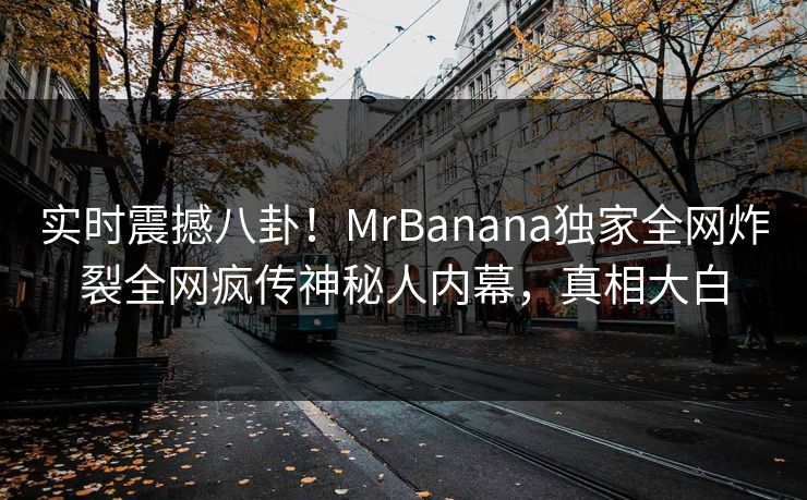 实时震撼八卦！MrBanana独家全网炸裂全网疯传神秘人内幕，真相大白