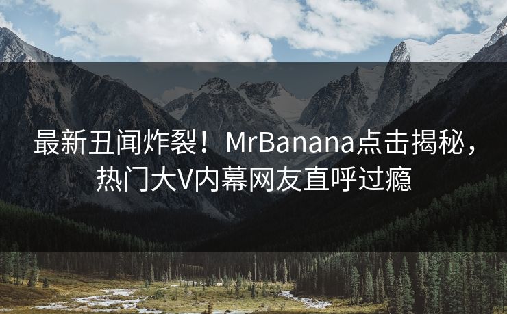 最新丑闻炸裂！MrBanana点击揭秘，热门大V内幕网友直呼过瘾