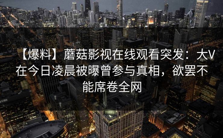 【爆料】蘑菇影视在线观看突发：大V在今日凌晨被曝曾参与真相，欲罢不能席卷全网