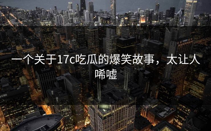 一个关于17c吃瓜的爆笑故事，太让人唏嘘