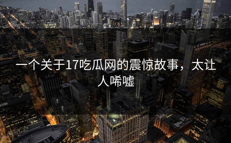 一个关于17吃瓜网的震惊故事，太让人唏嘘