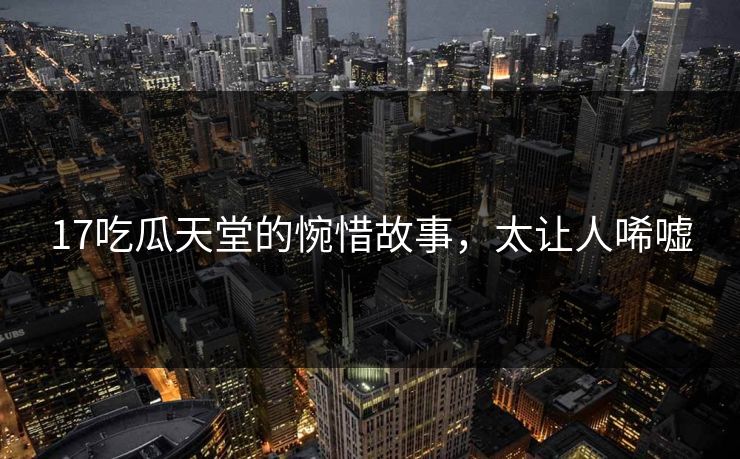 17吃瓜天堂的惋惜故事，太让人唏嘘