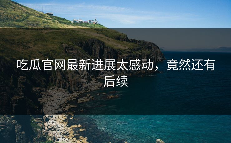 吃瓜官网最新进展太感动，竟然还有后续