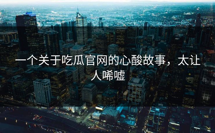 一个关于吃瓜官网的心酸故事，太让人唏嘘