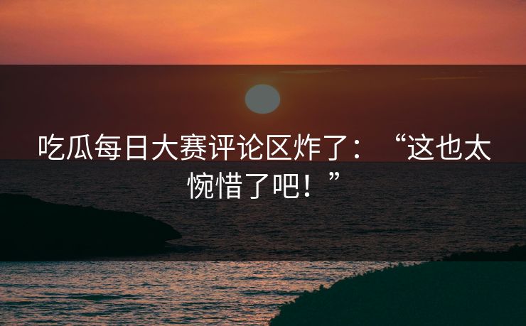 吃瓜每日大赛评论区炸了：“这也太惋惜了吧！”