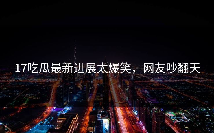 17吃瓜最新进展太爆笑，网友吵翻天