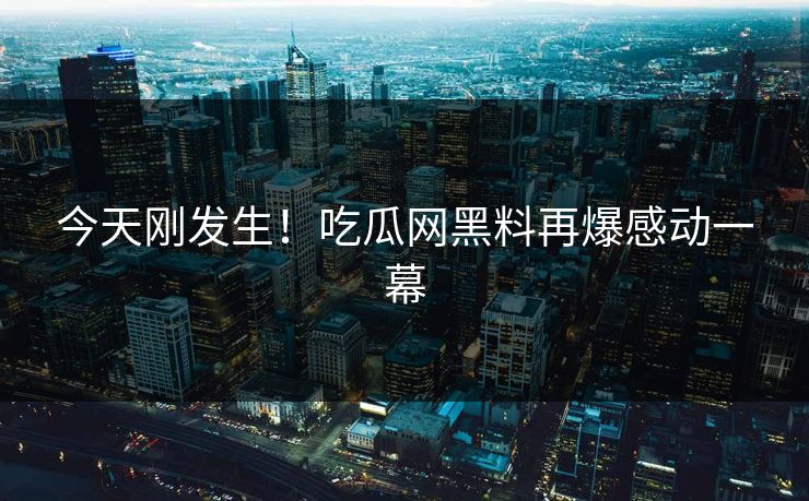 今天刚发生！吃瓜网黑料再爆感动一幕