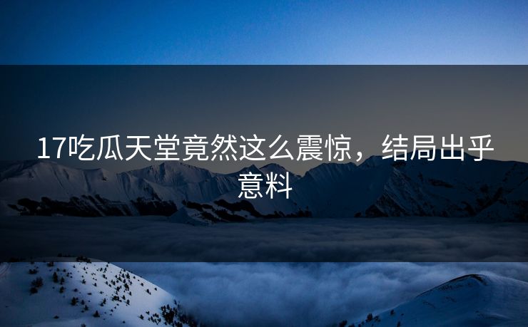 17吃瓜天堂竟然这么震惊，结局出乎意料