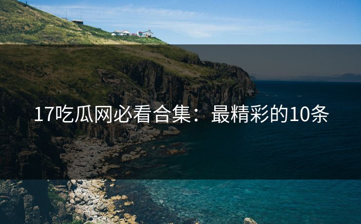 17吃瓜网必看合集：最精彩的10条