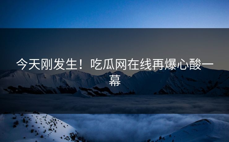 今天刚发生！吃瓜网在线再爆心酸一幕
