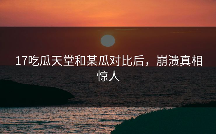 17吃瓜天堂和某瓜对比后，崩溃真相惊人