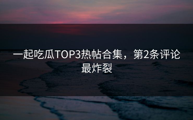 一起吃瓜TOP3热帖合集，第2条评论最炸裂