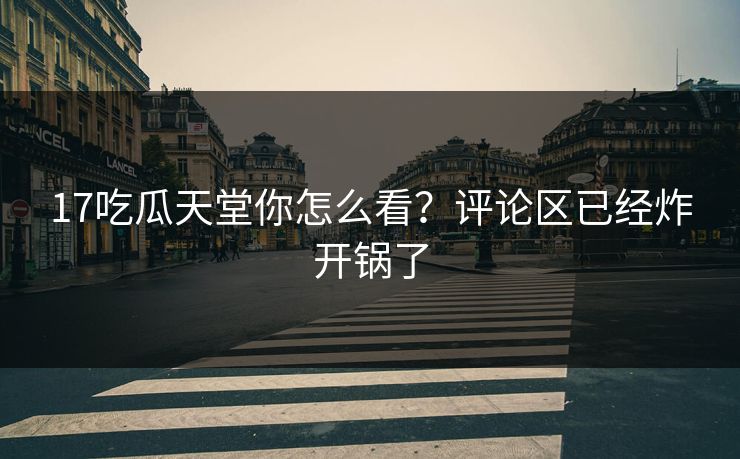 17吃瓜天堂你怎么看？评论区已经炸开锅了
