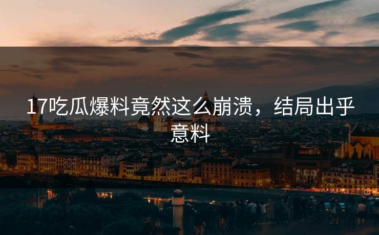 17吃瓜爆料竟然这么崩溃，结局出乎意料