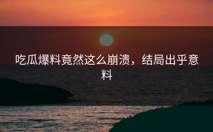 吃瓜爆料竟然这么崩溃，结局出乎意料