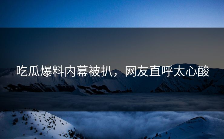 吃瓜爆料内幕被扒，网友直呼太心酸