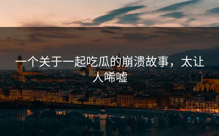 一个关于一起吃瓜的崩溃故事，太让人唏嘘