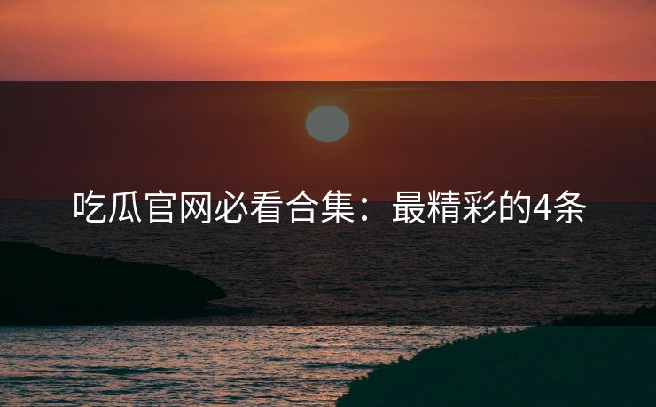 吃瓜官网必看合集：最精彩的4条