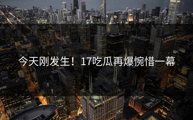 今天刚发生！17吃瓜再爆惋惜一幕