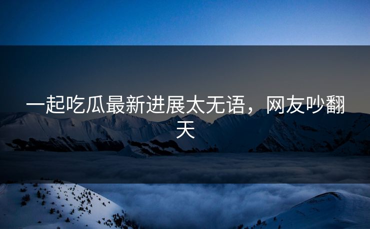 一起吃瓜最新进展太无语，网友吵翻天
