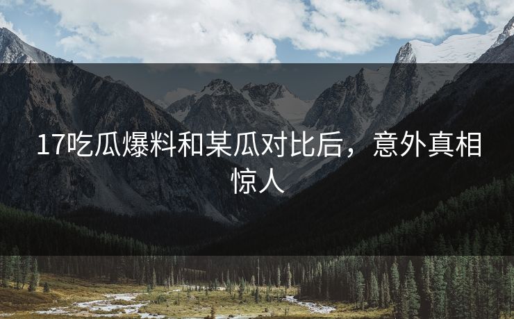 17吃瓜爆料和某瓜对比后，意外真相惊人