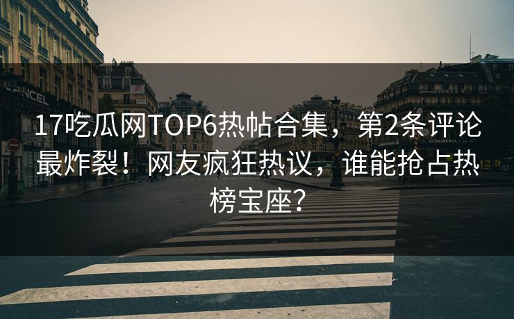 17吃瓜网TOP6热帖合集，第2条评论最炸裂！网友疯狂热议，谁能抢占热榜宝座？