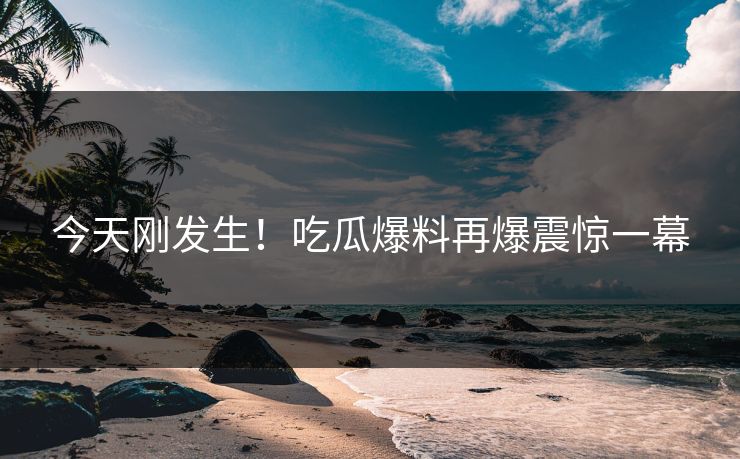 今天刚发生！吃瓜爆料再爆震惊一幕