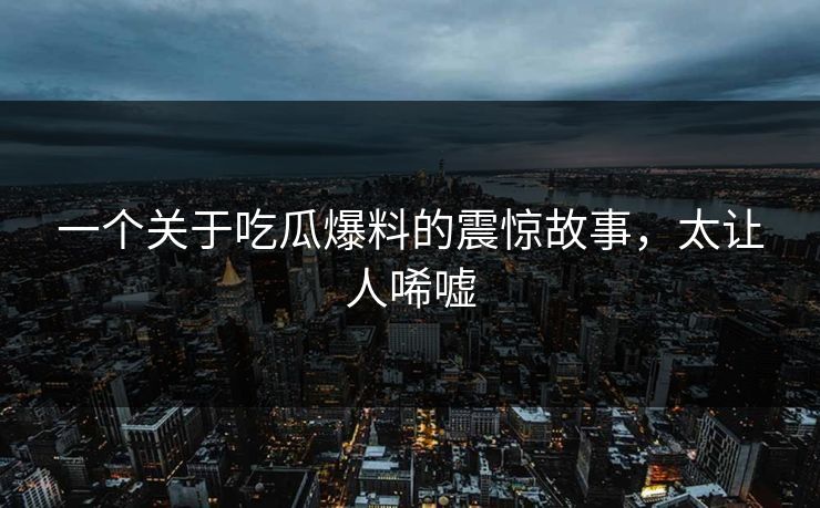 一个关于吃瓜爆料的震惊故事，太让人唏嘘