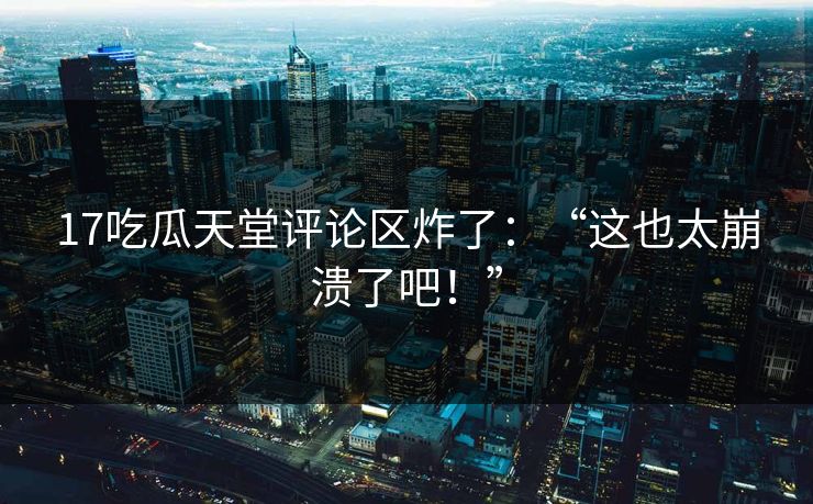 17吃瓜天堂评论区炸了：“这也太崩溃了吧！”