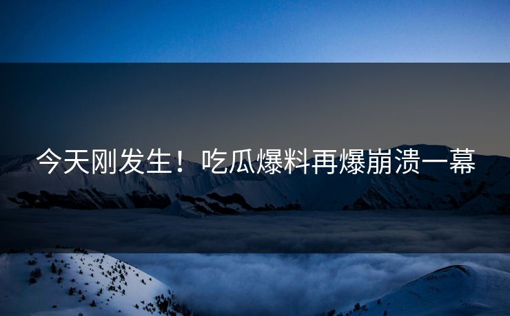 今天刚发生！吃瓜爆料再爆崩溃一幕