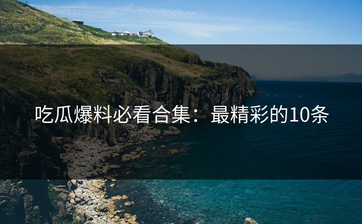 吃瓜爆料必看合集：最精彩的10条