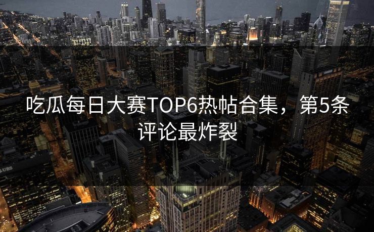 吃瓜每日大赛TOP6热帖合集，第5条评论最炸裂