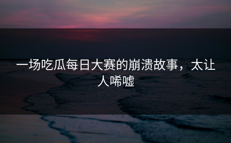一场吃瓜每日大赛的崩溃故事，太让人唏嘘
