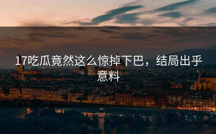 17吃瓜竟然这么惊掉下巴，结局出乎意料